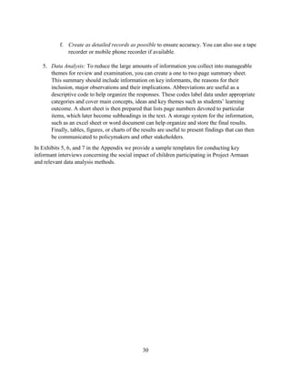 30
f. Create as detailed records as possible to ensure accuracy. You can also use a tape
recorder or mobile phone recorder if available.
5. Data Analysis: To reduce the large amounts of information you collect into manageable
themes for review and examination, you can create a one to two page summary sheet.
This summary should include information on key informants, the reasons for their
inclusion, major observations and their implications. Abbreviations are useful as a
descriptive code to help organize the responses. These codes label data under appropriate
categories and cover main concepts, ideas and key themes such as students’ learning
outcome. A short sheet is then prepared that lists page numbers devoted to particular
items, which later become subheadings in the text. A storage system for the information,
such as an excel sheet or word document can help organize and store the final results.
Finally, tables, figures, or charts of the results are useful to present findings that can then
be communicated to policymakers and other stakeholders.
In Exhibits 5, 6, and 7 in the Appendix we provide a sample templates for conducting key
informant interviews concerning the social impact of children participating in Project Armaan
and relevant data analysis methods.
 