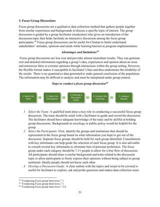 31
3. Focus Group Discussions
Focus group discussions are a qualitative data collection method that gathers people together
from similar experiences and backgrounds to discuss a specific topic of interest. The group
discussion is guided by a group facilitator (moderator) who gives an introduction of the
discussion topic then helps facilitate an interactive discussion among the focus group
participants.38
Focus group discussions can be useful for Chintan to better understand
stakeholders’ attitudes, opinions and needs while learning barriers to program implementation.
Advantages and limitations39
Focus group discussions are low cost and provides almost immediate results. They can generate
rich and detailed information regarding a group’s idea, experiences and opinion about an issue
and minimizes false or extreme opinions through interactions within the group setting. However,
the flexible format makes it susceptible to facilitator’s bias and thus undermines the reliability of
the results. There is no quantitative data generated to make general conclusion of the population.
The information may be difficult to analyze and must be interpreted under group context.
Steps to conduct a focus group discussion40
1. Select the Team: A qualified team plays a key role in conducting a successful focus group
discussion. The team should be small with a facilitator to guide and record the discussion.
The facilitator should have adequate knowledge of the topic and be skillful at holding
group discussions. Backgrounds in sociology or public policy would be helpful for the
group.
2. Select the Participants: First, identify the groups and institutions that should be
represented in the focus group based on what information you hope to get out of the
discussion. Separate focus groups should be held for each group identified. Consultations
with key informants can help guide the selection of each focus group. It is also advisable
to consult several key informants to eliminate bias of personal preference. The focus
group under each category should be 7-11 people to allow for a free flow of discussion.
All participants should share a similar background and traits related to the discussion
topic to allow participants to freely express their opinions without being subject to group
sentiment. Ideally people should not know each other.
3. Develop a Discussion Guide: A clear outline with the topics and issues to be covered is
useful for facilitator to explore, ask and probe questions and makes data collection more
38
“Conducting Focus group Interviews,” 1.
39
“Conducting Focus group Interviews,” 1.
40
“Conducting Focus group Interviews,” 2-4.
1. Select the
Team
2. Select the
Participants
3. Develop a
Discussion
Guide
4. Conduct the
Interview
5. Analyze
Results
 