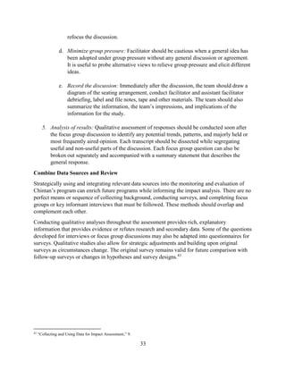 33
refocus the discussion.
d. Minimize group pressure: Facilitator should be cautious when a general idea has
been adopted under group pressure without any general discussion or agreement.
It is useful to probe alternative views to relieve group pressure and elicit different
ideas.
e. Record the discussion: Immediately after the discussion, the team should draw a
diagram of the seating arrangement, conduct facilitator and assistant facilitator
debriefing, label and file notes, tape and other materials. The team should also
summarize the information, the team’s impressions, and implications of the
information for the study.
5. Analysis of results: Qualitative assessment of responses should be conducted soon after
the focus group discussion to identify any potential trends, patterns, and majorly held or
most frequently aired opinion. Each transcript should be dissected while segregating
useful and non-useful parts of the discussion. Each focus group question can also be
broken out separately and accompanied with a summary statement that describes the
general response.
Combine Data Sources and Review
Strategically using and integrating relevant data sources into the monitoring and evaluation of
Chintan’s program can enrich future programs while informing the impact analysis. There are no
perfect means or sequence of collecting background, conducting surveys, and completing focus
groups or key informant interviews that must be followed. These methods should overlap and
complement each other.
Conducting qualitative analyses throughout the assessment provides rich, explanatory
information that provides evidence or refutes research and secondary data. Some of the questions
developed for interviews or focus group discussions may also be adapted into questionnaires for
surveys. Qualitative studies also allow for strategic adjustments and building upon original
surveys as circumstances change. The original survey remains valid for future comparison with
follow-up surveys or changes in hypotheses and survey designs.43
43
“Collecting and Using Data for Impact Assessment,” 9.
 