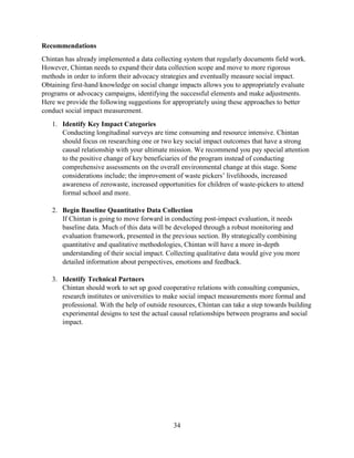 34
Recommendations
Chintan has already implemented a data collecting system that regularly documents field work.
However, Chintan needs to expand their data collection scope and move to more rigorous
methods in order to inform their advocacy strategies and eventually measure social impact.
Obtaining first-hand knowledge on social change impacts allows you to appropriately evaluate
programs or advocacy campaigns, identifying the successful elements and make adjustments.
Here we provide the following suggestions for appropriately using these approaches to better
conduct social impact measurement.
1. Identify Key Impact Categories
Conducting longitudinal surveys are time consuming and resource intensive. Chintan
should focus on researching one or two key social impact outcomes that have a strong
causal relationship with your ultimate mission. We recommend you pay special attention
to the positive change of key beneficiaries of the program instead of conducting
comprehensive assessments on the overall environmental change at this stage. Some
considerations include; the improvement of waste pickers’ livelihoods, increased
awareness of zerowaste, increased opportunities for children of waste-pickers to attend
formal school and more.
2. Begin Baseline Quantitative Data Collection
If Chintan is going to move forward in conducting post-impact evaluation, it needs
baseline data. Much of this data will be developed through a robust monitoring and
evaluation framework, presented in the previous section. By strategically combining
quantitative and qualitative methodologies, Chintan will have a more in-depth
understanding of their social impact. Collecting qualitative data would give you more
detailed information about perspectives, emotions and feedback.
3. Identify Technical Partners
Chintan should work to set up good cooperative relations with consulting companies,
research institutes or universities to make social impact measurements more formal and
professional. With the help of outside resources, Chintan can take a step towards building
experimental designs to test the actual causal relationships between programs and social
impact.
 