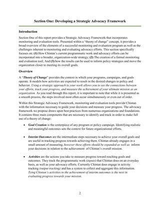 2
Section One: Developing a Strategic Advocacy Framework
Introduction
Section One of this report provides a Strategic Advocacy Framework that incorporates
monitoring and evaluation tools. Presented within a “theory of change” concept, it provides a
broad overview of the elements of a successful monitoring and evaluation program as well as the
challenges inherent to monitoring and evaluating advocacy efforts. This section specifically
focuses on: (1) How Chintan’s current programmatic work and advocacy efforts can be
incorporated into a broader, organization-wide strategy; (2) The creation of a formal monitoring
and evaluation tool; And (3) how the results can be used to inform policy strategies and move the
organization closer to meeting its overall goals.
Overview
A “Theory of Change” provides the context in which your programs, campaigns, and goals
operate. It models how activities are expected to result in the desired changes to policy and
behavior. Using a strategic approach to your work allows you to see the connections between
your efforts, track your progress, and measure the achievement of your ultimate mission as an
organization. As you read through this report, it is important to note that while it is presented as
a smooth process, the steps involved most often occur simultaneously or even out of order.
Within this Strategic Advocacy Framework, monitoring and evaluation tools provide Chintan
with the information necessary to guide your decisions and measure your progress. The advocacy
framework we propose draws upon best practices from numerous organizations and foundations.
It contains three main components that are necessary to identify and track in order to make full
use of a theory of change:
 Goal Creation is the centerpiece of any program or policy campaign. Identifying realistic
and meaningful outcomes sets the context for future organizational efforts.
 Interim Outcomes are the intermediate steps necessary to achieve your overall goals and
are useful in tracking progress towards achieving them. Chintan already engages in a
small amount of measuring, however these efforts should be expanded as well as inform
your decisions in relation to the achievement of Chintan’s overall mission.
 Activities are the actions you take to measure progress toward reaching goals and
outcomes. They track the programmatic work (inputs) that Chintan does on an everyday
basis, as well as your advocacy efforts. Currently Chintan does engage in activity
tracking (output tracking) and has a system to collect and aggregate this information.
Tying Chintan’s activities to the achievement of interim outcomes is the next in
evaluating progress towards your mission.
 