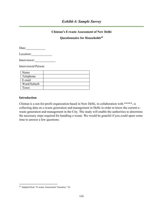 viii
Exhibit 4: Sample Survey
Chintan’s E-waste Assessment of New Delhi
Questionnaire for Households45
Date:____________
Location:_____________
Interviewer:_____________
Interviewed Person:
Name
Telephone
E-mail
Ward/Suburb
Town
Introduction
Chintan is a not-for-profit organization based in New Delhi, in collaboration with *****, is
collecting data on e-waste generation and management in Delhi in order to know the current e-
waste generation and management in the City. The study will enable the authorities to determine
the necessary steps required for handling e-waste. We would be grateful if you could spare some
time to answer a few questions:
45
Adapted from “E-waste Assessment Tanzania,” 65.
 