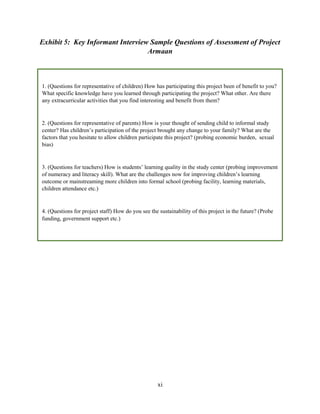 xi
Exhibit 5: Key Informant Interview Sample Questions of Assessment of Project
Armaan
1. (Questions for representative of children) How has participating this project been of benefit to you?
What specific knowledge have you learned through participating the project? What other. Are there
any extracurricular activities that you find interesting and benefit from them?
2. (Questions for representative of parents) How is your thought of sending child to informal study
center? Has children’s participation of the project brought any change to your family? What are the
factors that you hesitate to allow children participate this project? (probing economic burden, sexual
bias)
3. (Questions for teachers) How is students’ learning quality in the study center (probing improvement
of numeracy and literacy skill). What are the challenges now for improving children’s learning
outcome or mainstreaming more children into formal school (probing facility, learning materials,
children attendance etc.)
4. (Questions for project staff) How do you see the sustainability of this project in the future? (Probe
funding, government support etc.)
 