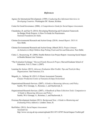 1
References
Agency for International Development. (1989). Conducting Key Informant Interviews in
Developing Countries. Washington DC: Kumar, Krishna.
Center for Good Governance. (2006). A Comprehensive Guide for Social Impact Assessment.
Chandurkar, D. and Sen N. (2014). Developing Monitoring and Evaluation Framework
for Budget Work Projects: A How-To Guide for Practitioners.
National Foundation for India.
Chintan Environmental Research and Action Group. (2014). Annual Report: 2013-14.
New Delhi.
Chintan Environmental Research and Action Group. (March 2013). Project Armaan:
An Initiative to Help Children Stop Picking Trash and Get and Education. New Delhi.
Clark, C., Rosenzweig, W. (2004). Double Bottom Line Project Report: Assessing Social Impact
in Double Bottom Line Ventures.
“The Evaluation Exchange.” Harvard Family Research Project, Harvard Graduate School of
Education, Vol.13, Num.1, (2007).
Learning for Action. (2013). Advocacy Evaluation Mini-Toolkit: Tips and Tools for Busy
Organizations. San Francisco, CA.
Magashi, A., Schluep, M. (2011). E-Waste Assessment Tanzania.
Cleaner Production Centre of Tanzania & Empa Switzerland.
Organizational Research Services. (2007). A Guide to Measuring Advocacy and Policy.
Seattle, WA: Gienapp, A., Reisman, J., and Stachowiak, S.
Organizational Research Services. (2007). A Handbook of Data Collection Tools: Companion to
‘A Guide to Measuring Advocacy and Policy’.
Seattle, WA: Gienapp, A., Reisman, J., and Stachowiak, S.
Overseas Development Institute (2011). Background Note: A Guide to Monitoring and
Evaluating Policy Influence. London: Jones, H.
Red Ochre. (2011). Social Impact Assessment.
Accessed via:
http://www.vai.org.uk/wp-content/uploads/2011/07/110707-Social-Impact-Toolkit.pdf
 