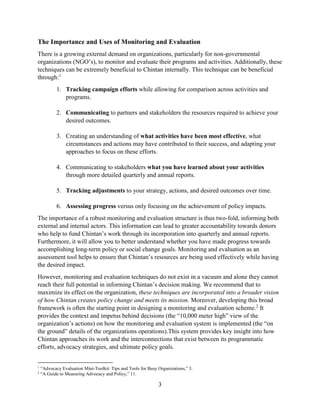 3
The Importance and Uses of Monitoring and Evaluation
There is a growing external demand on organizations, particularly for non-governmental
organizations (NGO’s), to monitor and evaluate their programs and activities. Additionally, these
techniques can be extremely beneficial to Chintan internally. This technique can be beneficial
through:1
1. Tracking campaign efforts while allowing for comparison across activities and
programs.
2. Communicating to partners and stakeholders the resources required to achieve your
desired outcomes.
3. Creating an understanding of what activities have been most effective, what
circumstances and actions may have contributed to their success, and adapting your
approaches to focus on these efforts.
4. Communicating to stakeholders what you have learned about your activities
through more detailed quarterly and annual reports.
5. Tracking adjustments to your strategy, actions, and desired outcomes over time.
6. Assessing progress versus only focusing on the achievement of policy impacts.
The importance of a robust monitoring and evaluation structure is thus two-fold, informing both
external and internal actors. This information can lead to greater accountability towards donors
who help to fund Chintan’s work through its incorporation into quarterly and annual reports.
Furthermore, it will allow you to better understand whether you have made progress towards
accomplishing long-term policy or social change goals. Monitoring and evaluation as an
assessment tool helps to ensure that Chintan’s resources are being used effectively while having
the desired impact.
However, monitoring and evaluation techniques do not exist in a vacuum and alone they cannot
reach their full potential in informing Chintan’s decision making. We recommend that to
maximize its effect on the organization, these techniques are incorporated into a broader vision
of how Chintan creates policy change and meets its mission. Moreover, developing this broad
framework is often the starting point in designing a monitoring and evaluation scheme.2
It
provides the context and impetus behind decisions (the “10,000 meter high” view of the
organization’s actions) on how the monitoring and evaluation system is implemented (the “on
the ground” details of the organizations operations).This system provides key insight into how
Chintan approaches its work and the interconnections that exist between its programmatic
efforts, advocacy strategies, and ultimate policy goals.
1
“Advocacy Evaluation Mini-Toolkit: Tips and Tools for Busy Organizations,” 3.
2
“A Guide to Measuring Advocacy and Policy,” 11.
 