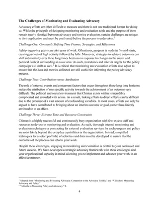 4
The Challenges of Monitoring and Evaluating Advocacy
Advocacy efforts are often difficult to measure and there is not one traditional format for doing
so. While the principals of designing monitoring and evaluation tools and the purpose of them
remain nearly identical between advocacy and service evaluation, certain challenges are unique
to their application and must be confronted before the process is undertaken.3
Challenge One: Constantly Shifting Time Frames, Strategies, and Milestones
Achieving policy goals can take years of work. Oftentimes, progress is made in fits and starts,
creating periods of high activity followed by lulls. Moreover, strategies to achieve outcomes can
shift substantially over these long times horizons in response to changes in the social and
political context surrounding an issue area. As such, milestones and interim targets for the policy
campaign will shift as well.4
It is critical that monitoring and evaluation efforts also adjust to
ensure that the data and metrics collected are still useful for informing the policy advocacy
process.
Challenge Two: Contribution versus Attribution
The role of external events and concurrent factors that occur throughout these long time horizons
makes the attribution of one specific activity towards the achievement of an outcome very
difficult. The political and social environment that Chintan exists within is incredibly
complicated and crowded with actors. As a result, linking efforts to direct effects can be difficult
due to the presence of a vast amount of confounding variables. In most cases, efforts can only be
argued to have contributed to bringing about an interim outcome or goal, rather than directly
attributable to an effect.
Challenge Three: Extreme Time and Resource Constraints
Chintan is a highly successful and continuously busy organization with few excess staff and
resources to devote to monitoring and evaluation. As such, thorough internal monitoring and
evaluation techniques or contracting for external evaluation services for each program and policy
are most likely beyond the everyday capabilities or the organization. Instead, simplified
techniques for a select portfolio of activities and data must be developed to ensure that the
outcomes of the process can inform your work.
Despite these challenges, engaging in monitoring and evaluation is central to your continued and
future success. We have developed a strategic advocacy framework with these challenges and
your organizational capacity in mind, allowing you to implement and advance your work in an
effective manner.
3
Adapted from “Monitoring and Evaluating Advocacy: Companion to the Advocacy Toolkit,” and “A Guide to Measuring
Advocacy and Policy.”
4
“A Guide to Measuring Policy and Advocacy,” 8.
 