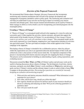 5
Overview of the Proposed Framework
We recommend that Chintan adopt a Strategic Advocacy Framework that incorporates
monitoring and evaluation mechanisms that will aid in the strategic development and
management of programs intended to achieve policy goals. The monitoring and evaluation tool
will help you understand if your activities are having an impact on reaching your interim
outcomes and ultimate goals. These lessons learned and information can be used by Chintan to
better manage its efforts as well as build a case for incorporating your desired programs into the
meaningful policy.
Creating a “Theory of Change”
A “Theory of Change” is a conceptual model utilized in the mapping of a vision for achieving
your policy goal. It links together the activities, interim outcomes, and goals that support the
achievement of the broader mission of Chintan. It is an articulation of what changes Chintan
wants to see and how your work will contribute to these changes.5
This conceptual model can be
most easily expressed in a visual diagram, mapping how your organization translates its activities
into goal achievement.6
We have provided an example of this model applied to the E-Waste
campaign in the Appendix.
Developing a theory of change is intended to be a collaborative process, where key players
within the organization can come to an agreement about the desired impact of their work and
collectively create a clear picture of what success looks like. An important component of this
process is incorporating both interim outcomes and goals into mapping the theory of change.
This process can be instrumental in building an understanding of goals, setting expectations, and
evaluating success.7
Discussions around the How, What, and Why of Chintan’s policy and advocacy work can be
useful in framing discussions about a theory of change. The development of activities, interim
outcomes, and goals can clarify How Chintan’s work contributes to What policy and advocacy
goals you have. Chintan’s mission and the ultimate impact it seeks to achieve help to frame Why
it engages in the preceding activities. Discussing these questions are essential for internally
designing an evaluation and monitoring program:8
1. What activities and interim outcomes should be measured? What information is most
important for you to know?
2. How often, and for how long, should you collect this data?
3. How rigorous should your process be and how much of your resources should you
devote to collecting and analyzing our data? Will you be collecting quantitative or
qualitative data?
4. How will your results be used?
5
“Developing Monitoring and Evaluation Framework for Budget Work Projects: A How-To Guide For Practitioners,” 13.
6
“A Guide to Measuring Advocacy and Policy,” 11.
7
“A Guide to Measuring Advocacy and Policy,” 15-16.
8
“A Guide to Measuring Advocacy and Policy,” 16.
 