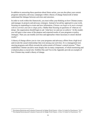 6
In addition to answering these questions about future action, you can also place your current
programs and policy advocacy campaigns within a theory of change framework to better
understand the linkages between activities and outcomes.
In order to work within this framework, you must refine your thinking on how Chintan creates
and manages its projects and advocacy strategies. Instead of an ad-hoc approach to your work,
focusing on responding to events and new information, Chintan can begin to be more strategic
with its activities and aim to shape policy. Rather than focusing on questions of ‘what are we
doing’, the organization should begin to ask ‘what have we and can we achieve’. In this model,
you will gain a clear sense of the purpose and expected results of your programs or policy
strategies. Then you can modify activities and approaches where necessary to ensure desired
results.9
A theory of change allows you to view your programs and advocacy efforts from a high level
and reveals the causal relationships that exist among your activities. It is a management tool,
steering programs and efforts towards the achievement of Chintan’s central mission.10
Once
established, Chintan can delve more deeply into its many components, of which monitoring and
evaluation plays a crucial role. Exhibits One and Two in the Appendix provide an example of
how Chintan may model a theory of change.
9
“Developing Monitoring and Evaluation Framework for Budget Work Projects: A How-To Guide For Practitioners,” 20-21.
10
“Developing Monitoring and Evaluation Framework for Budget Work Projects: A How-To Guide For Practitioners,” 28.
 