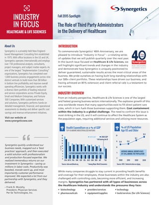 To commemorate Synergetics’ 40th Anniversary, we are
pleased to introduce “Industry in Focus” – a rotating series
of updates that we will publish quarterly over the next year.
In this launch issue focused on Healthcare & Life Sciences, we
will highlight significant trends and changes in the industry
and demonstrate how Synergetics is uniquely positioned to
deliver guaranteed, sustainable results across the most critical areas of the
business. We pride ourselves on having built long standing relationships with
our 500+ client portfolio. These relationships have driven our business, and
having achieved an 85% extension and client referral rate is a testament to
our success.
INDUSTRY OVERVIEW
From an industry perspective, Healthcare & Life Sciences is one of the largest
and fastest growing business sectors internationally. The explosive growth of this
area worldwide means that many opportunities exist to fill direct patient care
roles, which in turn fuels those businesses supporting them. Cost containment
within the industry is a global challenge. The need to confront this issue is
most striking in the US, and it will continue to affect the Healthcare System as
the population ages, requiring additional services and utilizing more resources.
0
2
4
6
8
10
12
14
16
18
*UKJAPDENCANAUSBELGERSWIFRANETHUSA
2013 GDP 2003 GDP
*UK Ranking No.18
%OFGDP
0
5
10
15
20
2000 2010 2020 2030
12.4 13.0
16.1
19.3
About Us
Synergetics is a privately held New England-
based Management Consulting firm established
in 1975.With office locations in the US and UK,
Synergetics operates internationally and employs
over 150 professional analysts, consultants,
project managers, and subject matter experts.As
one of the largest “Implementation Consulting”
organizations, Synergetics has completed over
1,600 business process engagements across nine
distinct verticals to build more than $8 billion
in bottom line profitability and improve overall
operating efficiencies. Synergetics works with
a diverse client portfolio of leading industrial
and service corporations across Private Equity,
Small and Medium Enterprises, and Fortune
500 Companies.With customized services
and solutions, Synergetics performs hands-on
detailed management, financial, and operational
assessments to develop and deliver specific cost
savings and revenue enhancement initiatives.
Visit our website at
www.synergeticsww.com
Synergetics quickly understood our
business needs, mapped out a ‘best
practices’ approach, and then executed
a solid solution with professionalism
and production-focused expertise. We
realized tremendous returns on our
investment in Synergetics – saving us
millions in labor costs. Productivity was
boosted, morale went up, and most
importantly customer performance
improved. We expected a lot from our
partnership with Synergetics, and they
delivered.
– Frank B. Murphy,
President, Physician Services
Per-Se Technologies, Inc.
“
INTRODUCTION
The Role of Third Party Administrators
in the Delivery of Healthcare
INDUSTRY
IN FOCUS
Fall 2015 Spotlight:
HEALTHCARE  LIFE SCIENCES
Source: HHS / Administration on Aging
Health Expenditure as a % of GDP % of US Population
Age 65 and Older
AVERAGE ANNUAL GROWTH RATE
OF 1.9% AMONG THE POPULATION
While many companies struggle to stay current in providing health benefits
and coverage for their employees, those businesses within the industry are also
challenged with controlling costs, becoming more efficient, and increasing
margins. Synergetics has partnered with all types of businesses across
the Healthcare Industry and understands the pressures they face:
• biotechnology 	 • providers/services	 • technology
• pharmaceuticals	 • equipment/supplies 	 • tools/services (for Life Sciences)
10 YEAR VARIANCE FOR TOP 10 COUNTRIES: +13.5%
TOP 10 AMONG INDUSTRIALIZED NATIONS
Source: data.worldbank.org * Among Major World Economies
 