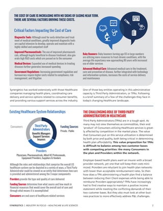 THE CHALLENGING ROLE OF THIRD PARTY
ADMINISTRATORS IN HEALTHCARE
Third Party Administrators (TPAs) are in a tough spot. As
many may not view themselves as commodities, their end
‘product’ of Consumers utilizing Healthcare services is great-
ly affected by competition in the market place. The value
that Consumers put on this service utilization is determined
by both price and quality, both being critical in determining
health plan affordability. This value proposition for TPAs
is difficult to balance among two customer bases
with competing priorities: the many Consumers in
the plan and Providers within the network.
Employer-based health plans want an insurer with a broad
provider network, yet one that will keep their costs mini-
mized. Providers are reluctant to join health plan networks
with lower than acceptable reimbursement rates. So then
how does a TPA administering a health plan find a balance
between reducing their Client expenses while being able to
reimburse Providers appropriately? TPAs have increasingly
had to find creative ways to maintain a positive income
statement while meeting the conflicting demands of their
two customer bases. But they also must look at other busi-
ness practices to more effectively address PL challenges.
	
Although the roles and relationships that comprise the overall US
healthcare system can be depicted in a variety of ways, a Third Party
Administrator could be viewed as an entity that determines how care
is provided and administered among the 3 major components:
Providers provide the type and quality of care delivered
Funding Sources determine from what source and how much in
financial resources that would cover the overall cost of care and
through what means it is accomplished
Consumers are end users of healthcare–related services
Existing Healthcare System Relationships
Consumers Funding Sources
Private , Public
Providers
Physicians, Pharmaceuticals, Allied HC Professionals,
Equipment Providers, Suppliers  Vendors
Third Party
Administrators
Benefits Managers
Support Services
Insurers
Synergetics has worked extensively with those Healthcare
companies managing health plans, coordinating care
delivery and service options related to consumer benefits,
and providing various support services across the industry.
One of those key entities operating in this administrative
capacity is Third Party Administrators, or TPAs. Following
is a brief summary of a few of the challenges they face in
today’s changing Healthcare landscape.
Diagnostic Tools: Although used for early detection and treat-
ment of medical conditions, greatly improved diagnostic tools
are capital intensive to develop, operate and maintain with a
highly skilled and competent staff
Improved Pharmaceuticals: The use of improved pharmaceuti-
cals, although hugely beneficial in disease treatment, also gen-
erate high RD costs which are passed on to the consumer
Medical Devices: Expanded use of medical devices in treating
diseases further generates increased spending
Government Regulations: Increasing government regulation and
bureaucracy require higher costs related to compliance, risk
management, and litigation
Critical Factors Impacting the Cost of Care
THE COST OF CARE IS INCREASING WITH NO SIGNS OF EASING NEAR TERM.
THERE ARE SEVERAL FACTORS DRIVING THESE COSTS.
Baby Boomers: Baby boomers turning age 65 in large numbers
are utilizing more resources to treat chronic conditions, with the
average life expectancy now approaching 80 years with increased
use of elder services
Advanced Medical Care: Advanced medical care in the treatment,
cure and prevention of disease, further integrated with technology
and information systems, increases the costs of service delivery
and maintenance
SYNERGETICS | INDUSTRY IN FOCUS – HEALTHCARE  LIFE SCIENCES				 2
 