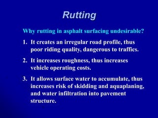 Rutting
Why rutting in asphalt surfacing undesirable?
1. It creates an irregular road profile, thus
poor riding quality, dangerous to traffics.
2. It increases roughness, thus increases
vehicle operating costs.
3. It allows surface water to accumulate, thus
increases risk of skidding and aquaplaning,
and water infiltration into pavement
structure.
 