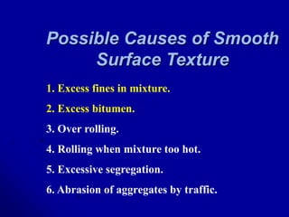 Possible Causes of Smooth
Surface Texture
1. Excess fines in mixture.
2. Excess bitumen.
3. Over rolling.
4. Rolling when mixture too hot.
5. Excessive segregation.
6. Abrasion of aggregates by traffic.
 