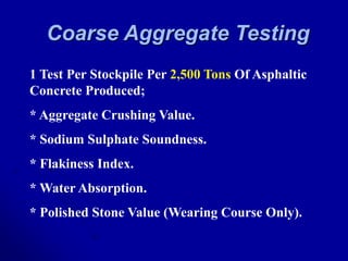 Coarse Aggregate Testing
1 Test Per Stockpile Per 2,500 Tons Of Asphaltic
Concrete Produced;
* Aggregate Crushing Value.
* Sodium Sulphate Soundness.
* Flakiness Index.
* Water Absorption.
* Polished Stone Value (Wearing Course Only).
 