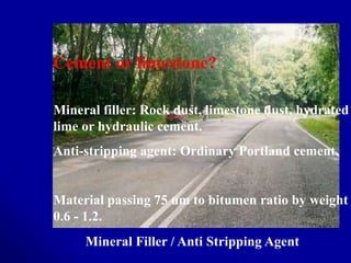 Cement or limestone?
Mineral filler: Rock dust, limestone dust, hydrated
lime or hydraulic cement.
Anti-stripping agent: Ordinary Portland cement.
Material passing 75 um to bitumen ratio by weight
0.6 - 1.2.
Mineral Filler / Anti Stripping Agent
 