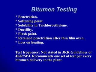 Bitumen Testing
* Penetration.
* Softening point.
* Solubility in Trichloroethylene.
* Ductility.
* Flash point.
* Retained penetration after thin film oven.
* Loss on heating.
Test frequency: Not stated in JKR Guidelines or
JKR/SPJ. Recommends one set of test per every
bitumen delivery to the plant.
 