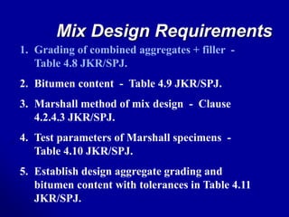 Mix Design Requirements
1. Grading of combined aggregates + filler -
Table 4.8 JKR/SPJ.
2. Bitumen content - Table 4.9 JKR/SPJ.
3. Marshall method of mix design - Clause
4.2.4.3 JKR/SPJ.
4. Test parameters of Marshall specimens -
Table 4.10 JKR/SPJ.
5. Establish design aggregate grading and
bitumen content with tolerances in Table 4.11
JKR/SPJ.
 