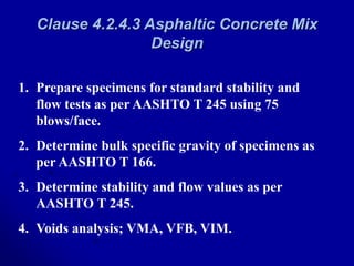 Clause 4.2.4.3 Asphaltic Concrete Mix
Design
1. Prepare specimens for standard stability and
flow tests as per AASHTO T 245 using 75
blows/face.
2. Determine bulk specific gravity of specimens as
per AASHTO T 166.
3. Determine stability and flow values as per
AASHTO T 245.
4. Voids analysis; VMA, VFB, VIM.
 