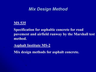 Mix Design Method
MS 535
Specification for asphaltic concrete for road
pavement and airfield runway by the Marshall test
method.
Asphalt Institute MS-2
Mix design methods for asphalt concrete.
 