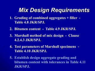 Mix Design Requirements
1. Grading of combined aggregates + filler -
Table 4.8 JKR/SPJ.
2. Bitumen content - Table 4.9 JKR/SPJ.
3. Marshall method of mix design - Clause
4.2.4.3 JKR/SPJ.
4. Test parameters of Marshall specimens -
Table 4.10 JKR/SPJ.
5. Establish design aggregate grading and
bitumen content with tolerances in Table 4.11
JKR/SPJ.
 