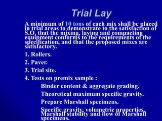 Trial Lay
A minimum of 10 tons of each mix shall be placed
in trial areas to demonstrate to the satisfaction of
S.O. that the mixing, laying and compacting
equipment conforms to the requirements of the
specification, and that the proposed mixes are
satisfactory.
1. Rollers.
2. Paver.
3. Trial site.
4. Tests on premix sample :
Binder content & aggregate grading.
Theoretical maximum specific gravity.
Prepare Marshall specimens.
Specific gravity, volumetric properties,
Marshall stability and flow of Marshall
specimens.
 