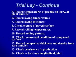 Trial Lay - Continue
5. Record temperatures of premix on lorry, at
plant and site.
6. Record laying temperatures.
7. Record laying thickness.
8. Check texture of paved surface.
9. Record rolling temperatures.
10. Record rolling pattern.
11. Check texture and condition of compacted
surface.
12. Record compacted thickness and density from
core samples.
13. Check consistency in production.
14. Check at least one longitudinal joint.
 