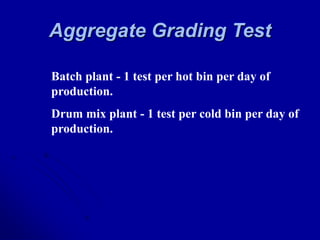 Aggregate Grading Test
Batch plant - 1 test per hot bin per day of
production.
Drum mix plant - 1 test per cold bin per day of
production.
 