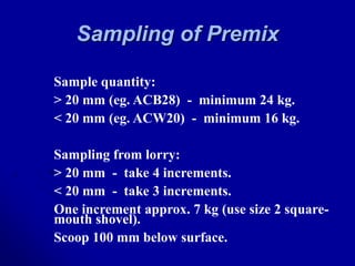 Sampling of Premix
Sample quantity:
> 20 mm (eg. ACB28) - minimum 24 kg.
< 20 mm (eg. ACW20) - minimum 16 kg.
Sampling from lorry:
> 20 mm - take 4 increments.
< 20 mm - take 3 increments.
One increment approx. 7 kg (use size 2 square-
mouth shovel).
Scoop 100 mm below surface.
 
