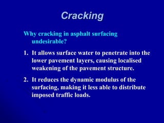 Cracking
Why cracking in asphalt surfacing
undesirable?
1. It allows surface water to penetrate into the
lower pavement layers, causing localised
weakening of the pavement structure.
2. It reduces the dynamic modulus of the
surfacing, making it less able to distribute
imposed traffic loads.
 