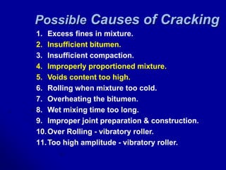 Possible Causes of Cracking
1. Excess fines in mixture.
2. Insufficient bitumen.
3. Insufficient compaction.
4. Improperly proportioned mixture.
5. Voids content too high.
6. Rolling when mixture too cold.
7. Overheating the bitumen.
8. Wet mixing time too long.
9. Improper joint preparation & construction.
10.Over Rolling - vibratory roller.
11.Too high amplitude - vibratory roller.
 