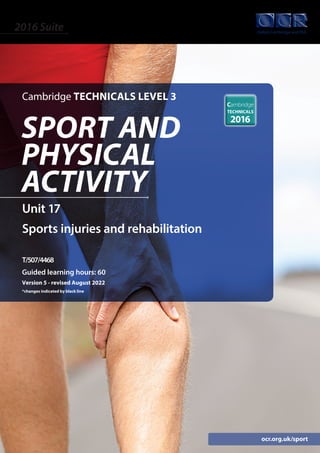 ocr.org.uk/sport
Unit 17
Sports injuries and rehabilitation
T/507/4468
Guided learning hours: 60
Version 5 - revised August 2022
*changes indicated by black line
Cambridge TECHNICALS LEVEL 3
2016 Suite
SPORT AND
PHYSICAL
ACTIVITY
 