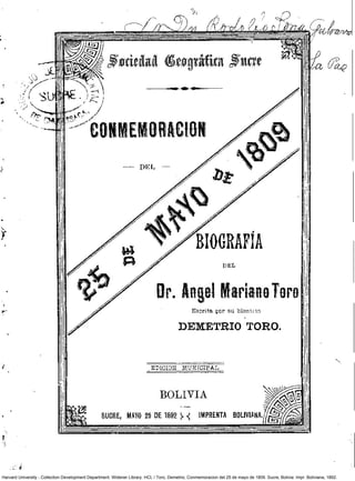 Harvard University - Collection Development Department. Widener Library. HCL / Toro, Demetrio, Conmemoracion del 25 de mayo de 1809. Sucre, Bolivia: Impr. Boliviana, 1892.
 