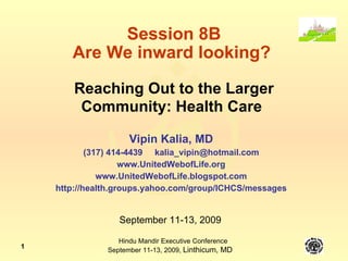 Session 8B Are We inward looking?  Reaching Out to the Larger Community: Health Care   Vipin Kalia, MD (317) 414-4439  [email_address] www.UnitedWebofLife.org www.UnitedWebofLife.blogspot.com http://health.groups.yahoo.com/group/ICHCS/messages September 11-13, 2009 