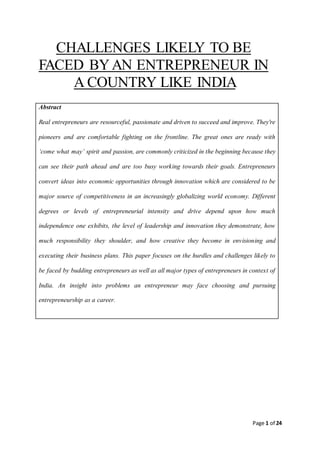 Page 1 of 24
CHALLENGES LIKELY TO BE
FACED BYAN ENTREPRENEUR IN
A COUNTRY LIKE INDIA
Abstract
Real entrepreneurs are resourceful, passionate and driven to succeed and improve. They're
pioneers and are comfortable fighting on the frontline. The great ones are ready with
‘come what may’ spirit and passion, are commonly criticized in the beginning because they
can see their path ahead and are too busy working towards their goals. Entrepreneurs
convert ideas into economic opportunities through innovation which are considered to be
major source of competitiveness in an increasingly globalizing world economy. Different
degrees or levels of entrepreneurial intensity and drive depend upon how much
independence one exhibits, the level of leadership and innovation they demonstrate, how
much responsibility they shoulder, and how creative they become in envisioning and
executing their business plans. This paper focuses on the hurdles and challenges likely to
be faced by budding entrepreneurs as well as all major types of entrepreneurs in context of
India. An insight into problems an entrepreneur may face choosing and pursuing
entrepreneurship as a career.
 