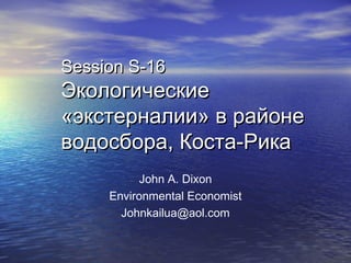 Session S-16Session S-16
ЭкологическиеЭкологические
«экстерналии» в районе«экстерналии» в районе
водосбора, Коста-Рикаводосбора, Коста-Рика
John A. Dixon
Environmental Economist
Johnkailua@aol.com
 