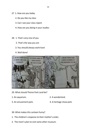 10
27 1. How are you today
2. Do you like my class
3. Can I see your class report
4. How are you doing in your studies
28. 1. That's very nice of you
2. That's the way you are
3. You should always work hard
4. Well done!
29. What should Theme Park Land be?
1. An aquarium. 2. A wonderland.
3. An amusement park. 4. A heritage show park.
30. What makes this cartoon funny?
1. The children’s response to their mother’s order.
2. The mom’s plan to visit some other museum.
 