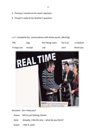 11
3. The boy’s remark on his mom’s decision.
4. The girl’s reply to her brother’s question
ตอนที่ 4 Complete the conversations with these words. (Writing)
PIN bag the fitting room Try it on a medium
A large size receipt size card thank you
Assistant: Can I help you?
Grace: We’re just looking, thanks.
Zack: Actually, I like this one – what do you think?
Grace: I like it, yeah.
 