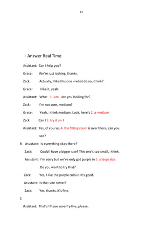 13
1 Answer Real Time
Assistant: Can I help you?
Grace: We’re just looking, thanks.
Zack: Actually, I like this one – what do you think?
Grace: I like it, yeah.
Assistant: What 1. size are you looking for?
Zack: I’m not sure, medium?
Grace: Yeah, I think medium. Look, here’s 2. a medium
Zack: Can I 3. try it on ?
Assistant: Yes, of course, 4. the fitting room is over there, can you
see?
B Assistant: Is everything okay there?
Zack: Could l have a bigger size? This one’s too small, l think.
Assistant: I’m sorry but we’ve only got purple in 5. a large size.
Do you want to try that?
Zack: Yes, I like the purple colour. It’s good.
Assistant: Is that size better?
Zack: Yes, thanks, it’s fine.
C
Assistant: That’s fifteen seventy-five, please.
 