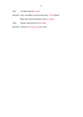 14
Zack: Is it okay if pay by 6. card?
Assistant: Sure’ no problem. Can you enter your 7. PIN, Please?
Okay, that’s all fine and here’s your 8. receipt.
Zack: Thanks, could you put it in a 9.bag?
Assistant: Of course, 10.thank you very much
 