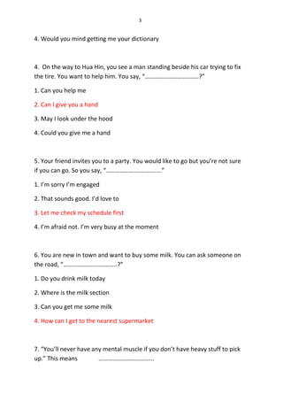 3
4. Would you mind getting me your dictionary
4. On the way to Hua Hin, you see a man standing beside his car trying to fix
the tire. You want to help him. You say, “……………………………..?”
1. Can you help me
2. Can I give you a hand
3. May I look under the hood
4. Could you give me a hand
5. Your friend invites you to a party. You would like to go but you’re not sure
if you can go. So you say, “……………………………...”
1. I’m sorry I’m engaged
2. That sounds good. I’d love to
3. Let me check my schedule first
4. I’m afraid not. I’m very busy at the moment
6. You are new in town and want to buy some milk. You can ask someone on
the road, “……………………………..?”
1. Do you drink milk today
2. Where is the milk section
3. Can you get me some milk
4. How can I get to the nearest supermarket
7. “You’ll never have any mental muscle if you don’t have heavy stuff to pick
up.” This means ……………………………...
 