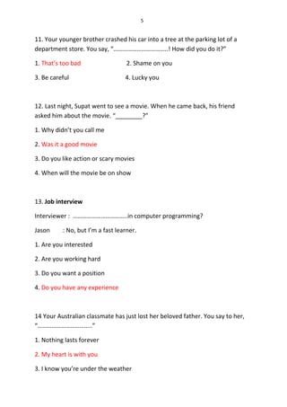 5
11. Your younger brother crashed his car into a tree at the parking lot of a
department store. You say, “……………………………..! How did you do it?”
1. That’s too bad 2. Shame on you
3. Be careful 4. Lucky you
12. Last night, Supat went to see a movie. When he came back, his friend
asked him about the movie. “________?”
1. Why didn’t you call me
2. Was it a good movie
3. Do you like action or scary movies
4. When will the movie be on show
13. Job interview
Interviewer : ……………………………..in computer programming?
Jason : No, but I’m a fast learner.
1. Are you interested
2. Are you working hard
3. Do you want a position
4. Do you have any experience
14 Your Australian classmate has just lost her beloved father. You say to her,
“……………………………..”
1. Nothing lasts forever
2. My heart is with you
3. I know you’re under the weather
 