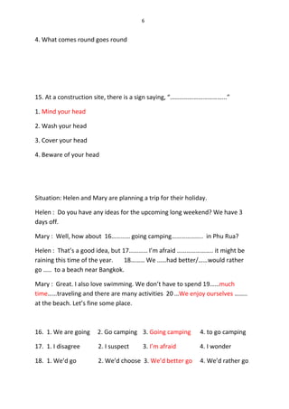 6
4. What comes round goes round
15. At a construction site, there is a sign saying, “……………………………...”
1. Mind your head
2. Wash your head
3. Cover your head
4. Beware of your head
Situation: Helen and Mary are planning a trip for their holiday.
Helen : Do you have any ideas for the upcoming long weekend? We have 3
days off.
Mary : Well, how about 16………… going camping……………….. in Phu Rua?
Helen : That’s a good idea, but 17………… I’m afraid ………………….. it might be
raining this time of the year. 18……… We ……had better/……would rather
go ….. to a beach near Bangkok.
Mary : Great. I also love swimming. We don’t have to spend 19……much
time……traveling and there are many activities 20 …We enjoy ourselves ……..
at the beach. Let’s fine some place.
16. 1. We are going 2. Go camping 3. Going camping 4. to go camping
17. 1. I disagree 2. I suspect 3. I’m afraid 4. I wonder
18. 1. We’d go 2. We’d choose 3. We’d better go 4. We’d rather go
 