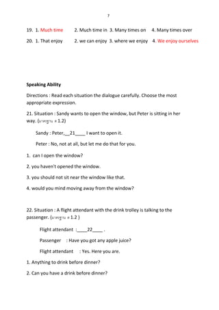 7
19. 1. Much time 2. Much time in 3. Many times on 4. Many times over
20. 1. That enjoy 2. we can enjoy 3. where we enjoy 4. We enjoy ourselves
Speaking Ability
Directions : Read each situation the dialogue carefully. Choose the most
appropriate expression.
21. Situation : Sandy wants to open the window, but Peter is sitting in her
way. (มำตรฐำน ต 1.2)
Sandy : Peter,__21____ I want to open it.
Peter : No, not at all, but let me do that for you.
1. can I open the window?
2. you haven't opened the window.
3. you should not sit near the window like that.
4. would you mind moving away from the window?
22. Situation : A flight attendant with the drink trolley is talking to the
passenger. (มำตรฐำน ต 1.2 )
Flight attendant :____22____ .
Passenger : Have you got any apple juice?
Flight attendant : Yes. Here you are.
1. Anything to drink before dinner?
2. Can you have a drink before dinner?
 