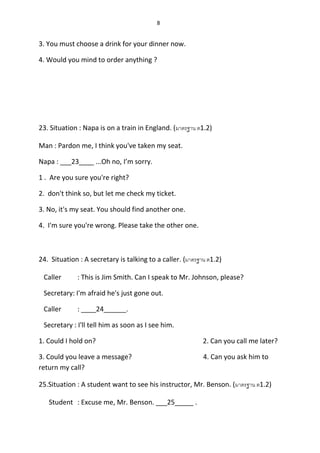 8
3. You must choose a drink for your dinner now.
4. Would you mind to order anything ?
23. Situation : Napa is on a train in England. (มำตรฐำน ต1.2)
Man : Pardon me, I think you've taken my seat.
Napa : ___23____ ...Oh no, I’m sorry.
1 . Are you sure you're right?
2. don't think so, but let me check my ticket.
3. No, it's my seat. You should find another one.
4. I'm sure you're wrong. Please take the other one.
24. Situation : A secretary is talking to a caller. (มำตรฐำน ต1.2)
Caller : This is Jim Smith. Can I speak to Mr. Johnson, please?
Secretary: I'm afraid he's just gone out.
Caller : ____24______.
Secretary : I'll tell him as soon as I see him.
1. Could I hold on? 2. Can you call me later?
3. Could you leave a message? 4. Can you ask him to
return my call?
25.Situation : A student want to see his instructor, Mr. Benson. (มำตรฐำน ต1.2)
Student : Excuse me, Mr. Benson. ___25_____ .
 