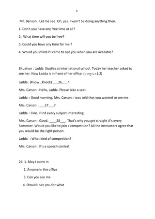 9
Mr. Benson : Let me see. Oh, yes. I won't be doing anything then.
1. Don't you have any free time at all?
2. What time will you be free?
3. Could you have any time for me ?
4. Would you mind if I came to see you when you are available?
Situation : Ladda Studies at international school. Today her teacher asked to
see her. Now Ladda is in front of her office. (มำตรฐำน ต1.2)
Ladda: (Know…Knock) ___26___?
Mrs. Carson : Hello, Ladda. Please take a seat.
Ladda : Good morning, Mrs. Carson. I was told that you wanted to see me
Mrs. Carson : ___27___?
Ladda : Fine. I find every subject interesting.
Mrs. Carson : Good. ____28___. That’s why you get straight A’s every
Semester. Would you like to join a competition? All the instructors agree that
you would be the right person.
Ladda : What kind of competition?
Mrs. Carson : It’s a speech contest.
26. 1. May I come in
2. Anyone in the office
3. Can you see me
4. Should I see you for what
 