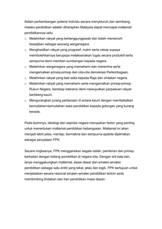 Selain perkembangan potensi individu secara menyeluruh dan seimbang,
melalui pendidikan adalah diharapkan Malaysia dapat mencapai matlamat
pendidikannya iaitu:
o Melahirkan rakyat yang bertanggungjawab dan boleh memenuhi
   kewajiban sebagai seorang warganegara.
o Menghasilkan rakyat yang progresif, mahir serta cekap supaya
   membolehkannya berupaya melaksanakan tugas secara produktif serta
   sempurna demi memberi sumbangan kepada negara.
o Melahirkan warganegara yang memahami dan menerima serta
   mengamalkan prinsip-prinsip dan cita-cita demokrasi Perlembagaan.
o Melahirkan rakyat yang taat setia kepada Raja dan cintakan negara.
o Melahirkan rakyat yang memahami serta mengamalkan prinsip-prinsip
   Rukun Negara, bersikap toleransi demi mewujudkan perpaduan rakyat
   berbilang kaum.
o Mengurangkan jurang perbezaan di antara kaum dengan membekalkan
   kemudahan-kemudahan asas pendidikan kepada golongan yang kurang
   berada.


Pada lazimnya, ideologi dan aspirasi negara merupakan factor yang penting
untuk menentukan matlamat pendidikan kebangsaan. Matlamat ini akan
menjadi lebih jelas, mantap, bermakna dan sempurna apabila dijelmakan
sebagai penyataan FPK.


Secara ringkasnya, FPK menggariskan segala istilah, pemikiran dan prinsip
berkaitan dengan bidang pendidikan di negara kita. Dengan erti kata lain,
ianya menggabungkan matlamat, dasar-dasar dan amalan-amalan
pendidikan sebagai satu entiti yang tekal, jelas dan logik. FPK bertujuan untuk
menjelaskan secara rasional amalan-amalan pendidikan terkini serta
membimbing tindakan dan tren pendidikan masa depan.
 