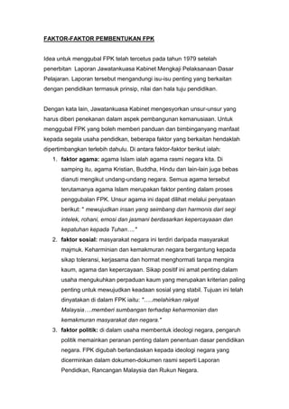 FAKTOR-FAKTOR PEMBENTUKAN FPK


Idea untuk menggubal FPK telah tercetus pada tahun 1979 setelah
penerbitan Laporan Jawatankuasa Kabinet Mengkaji Pelaksanaan Dasar
Pelajaran. Laporan tersebut mengandungi isu-isu penting yang berkaitan
dengan pendidikan termasuk prinsip, nilai dan hala tuju pendidikan.


Dengan kata lain, Jawatankuasa Kabinet mengesyorkan unsur-unsur yang
harus diberi penekanan dalam aspek pembangunan kemanusiaan. Untuk
menggubal FPK yang boleh memberi panduan dan bimbinganyang manfaat
kepada segala usaha pendidkan, beberapa faktor yang berkaitan hendaklah
dipertimbangkan terlebih dahulu. Di antara faktor-faktor berikut ialah:
   1. faktor agama: agama Islam ialah agama rasmi negara kita. Di
       samping itu, agama Kristian, Buddha, Hindu dan lain-lain juga bebas
       dianuti mengikut undang-undang negara. Semua agama tersebut
       terutamanya agama Islam merupakan faktor penting dalam proses
       penggubalan FPK. Unsur agama ini dapat dilihat melalui penyataan
       berikut: " mewujudkan insan yang seimbang dan harmonis dari segi
       intelek, rohani, emosi dan jasmani berdasarkan kepercayaaan dan
       kepatuhan kepada Tuhan…."
   2. faktor sosial: masyarakat negara ini terdiri daripada masyarakat
       majmuk. Keharminian dan kemakmuran negara bergantung kepada
       sikap toleransi, kerjasama dan hormat menghormati tanpa mengira
       kaum, agama dan kepercayaan. Sikap positif ini amat penting dalam
       usaha mengukuhkan perpaduan kaum yang merupakan kriterian paling
       penting untuk mewujudkan keadaan sosial yang stabil. Tujuan ini telah
       dinyatakan di dalam FPK iaitu: "…..melahirkan rakyat
       Malaysia….memberi sumbangan terhadap keharmonian dan
       kemakmuran masyarakat dan negara."
   3. faktor politik: di dalam usaha membentuk ideologi negara, pengaruh
       politik memainkan peranan penting dalam penentuan dasar pendidikan
       negara. FPK digubah berlandaskan kepada ideologi negara yang
       dicerminkan dalam dokumen-dokumen rasmi seperti Laporan
       Pendidkan, Rancangan Malaysia dan Rukun Negara.
 