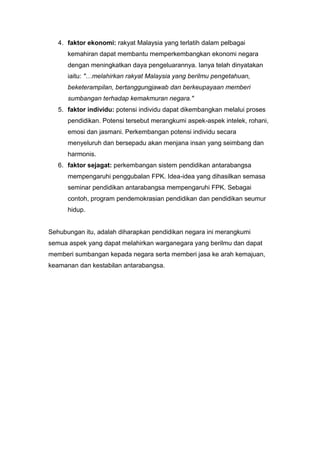 4. faktor ekonomi: rakyat Malaysia yang terlatih dalam pelbagai
      kemahiran dapat membantu memperkembangkan ekonomi negara
      dengan meningkatkan daya pengeluarannya. Ianya telah dinyatakan
      iaitu: "…melahirkan rakyat Malaysia yang berilmu pengetahuan,
      beketerampilan, bertanggungjawab dan berkeupayaan memberi
      sumbangan terhadap kemakmuran negara."
   5. faktor individu: potensi individu dapat dikembangkan melalui proses
      pendidikan. Potensi tersebut merangkumi aspek-aspek intelek, rohani,
      emosi dan jasmani. Perkembangan potensi individu secara
      menyeluruh dan bersepadu akan menjana insan yang seimbang dan
      harmonis.
   6. faktor sejagat: perkembangan sistem pendidikan antarabangsa
      mempengaruhi penggubalan FPK. Idea-idea yang dihasilkan semasa
      seminar pendidikan antarabangsa mempengaruhi FPK. Sebagai
      contoh, program pendemokrasian pendidikan dan pendidikan seumur
      hidup.


Sehubungan itu, adalah diharapkan pendidikan negara ini merangkumi
semua aspek yang dapat melahirkan warganegara yang berilmu dan dapat
memberi sumbangan kepada negara serta memberi jasa ke arah kemajuan,
keamanan dan kestabilan antarabangsa.
 