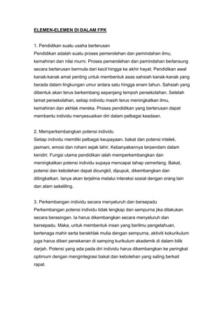 ELEMEN-ELEMEN DI DALAM FPK


1. Pendidikan suatu usaha berterusan
Pendidikan adalah suatu proses pemerolehan dan pemindahan ilmu,
kemahiran dan nilai murni. Proses pemerolehan dan pemindahan berlansung
secara berterusan bermula dari kecil hingga ke akhir hayat. Pendidikan awal
kanak-kanak amat penting untuk membentuk asas sahsiah kanak-kanak yang
berada dalam lingkungan umur antara satu hingga enam tahun. Sahsiah yang
dibentuk akan terus berkembang sepanjang tempoh persekolahan. Setelah
tamat persekolahan, setiap individu masih terus meningkatkan ilmu,
kemahiran dan akhlak mereka. Proses pendidikan yang berterusan dapat
membantu individu menyesuaikan diri dalam pelbagai keadaan.


2. Memperkembangkan potensi individu
Setiap individu memiliki pelbagai keupayaan, bakat dan potensi intelek,
jasmani, emosi dan rohani sejak lahir. Kebanyakannya terpendam dalam
kendiri. Fungsi utama pendidikan ialah memperkembangkan dan
meningkatkan potensi individu supaya mencapai tahap cemerlang. Bakat,
potensi dan kebolehan dapat dicungkil, dipupuk, dikembangkan dan
ditingkatkan. Ianya akan terjelma melalui interaksi sosial dengan orang lain
dan alam sekeliling.


3. Perkembangan individu secara menyeluruh dan bersepadu
Perkembangan potensi individu tidak lengkap dan sempurna jika dilakukan
secara berasingan. Ia harus dikembangkan secara menyeluruh dan
bersepadu. Maka, untuk membentuk insan yang berilmu pengetahuan,
bertenaga mahir serta berakhlak mulia dengan sempurna, aktiviti kokurikulum
juga harus diberi penekanan di samping kurikulum akademik di dalam bilik
darjah. Potensi yang ada pada diri individu harus dikembangkan ke peringkat
optimum dengan mengintegrasi bakat dan kebolehan yang saling berkait
rapat.
 