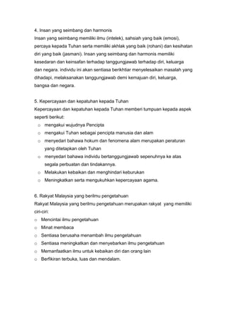 4. Insan yang seimbang dan harmonis
Insan yang seimbang memiliki ilmu (intelek), sahsiah yang baik (emosi),
percaya kepada Tuhan serta memiliki akhlak yang baik (rohani) dan kesihatan
diri yang baik (jasmani). Insan yang seimbang dan harmonis memiliki
kesedaran dan keinsafan terhadap tanggungjawab terhadap diri, keluarga
dan negara. individu ini akan sentiasa berikhtiar menyelesaikan masalah yang
dihadapi, melaksanakan tanggungjawab demi kemajuan diri, keluarga,
bangsa dan negara.


5. Kepercayaan dan kepatuhan kepada Tuhan
Kepercayaan dan kepatuhan kepada Tuhan memberi tumpuan kepada aspek
seperti berikut:
  o mengakui wujudnya Pencipta
  o mengakui Tuhan sebagai pencipta manusia dan alam
  o menyedari bahawa hokum dan fenomena alam merupakan peraturan
       yang ditetapkan oleh Tuhan
  o menyedari bahawa individu bertanggungjawab sepenuhnya ke atas
       segala perbuatan dan tindakannya.
  o Melakukan kebaikan dan menghindari keburukan
  o Meningkatkan serta mengukuhkan kepercayaan agama.


6. Rakyat Malaysia yang berilmu pengetahuan
Rakyat Malaysia yang berilmu pengetahuan merupakan rakyat yang memiliki
ciri-ciri:
o Mencintai ilmu pengetahuan
o Minat membaca
o Sentiasa berusaha menambah ilmu pengetahuan
o Sentiasa meningkatkan dan menyebarkan ilmu pengetahuan
o Memanfaatkan ilmu untuk kebaikan diri dan orang lain
o Berfikiran terbuka, luas dan mendalam.
 