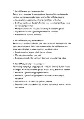7. Rakyat Malaysia yang berketerampilan
Rakyat yang mempunyai ilmu pengetahuan dan kemahiran sentiasa sedia
memberi sumbangan kepada negara tercinta. Rakyat Malaysia yang
berketerampilan merupakan rakyat yang memiliki ciri-ciri berikut:
o Berilmu pengetahuan dan berkelayakan yang sesuai dengan tugas yang
   dipertanggungjawabkan
o Mempunyai kemahiran yang sesuai dalam pelaksanaan tugasnya
o Dapat melaksanakan tugas dengan cekap dan sempurna
o Berpandangan jauh dan berinisiatif


8. Rakyat Malaysia yang berakhlak mulia
Rakyat yang memiliki tingkah laku yang bersopan santun, berdisiplin dan baik
serta mengamalkannya dalam kehidupan seharian. Rakyat Malaysia yang
berakhlak mulia ialah rakyat yang mempunyai ciri-ciri berikut:
o Dapat menilai perkara yang baik dan yang buruk
o Mempunyai perwatakan yang baik
o Berpegang kepada nilai-nilai murni dan moral sebagai prinsip hidup


9. Rakyat Malaysia yang bertanggungjawab
Rakyat yang mempunyai tanggungjawab sempurna terhadap Tuhan, bangsa
dan negara dan melaksanakan tugasnya dengan cekap, bersih dan amanah.
o Menyedari tugas dan tanggungjawab sendiri
o Menyedari tugas dan tanggungjawab harus dilaksanakan dengan
   sempurna
o Mematuhi peraturan dan undang-undang negara
o Berusaha untuk meningkatkan diri, keluarga, masyarakat, agama, bangsa
   dan negara.
 
